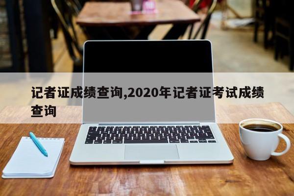 记者证成绩查询,2020年记者证考试成绩查询